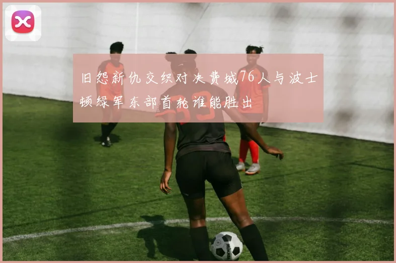 旧怨新仇交织对决费城76人与波士顿绿军东部首轮谁能胜出