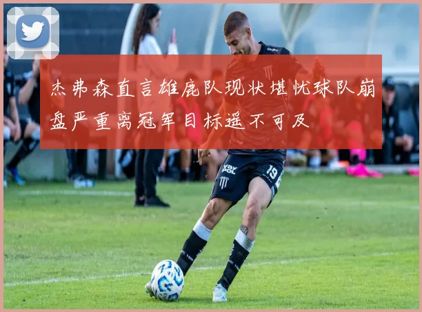 杰弗森直言雄鹿队现状堪忧球队崩盘严重离冠军目标遥不可及