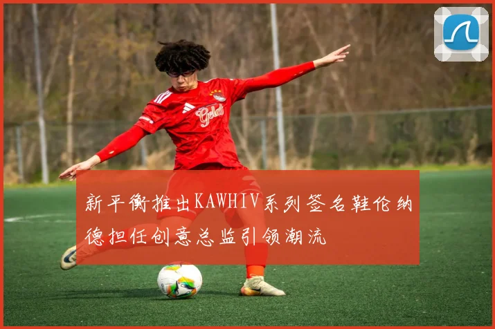 新平衡推出KAWHIV系列签名鞋伦纳德担任创意总监引领潮流