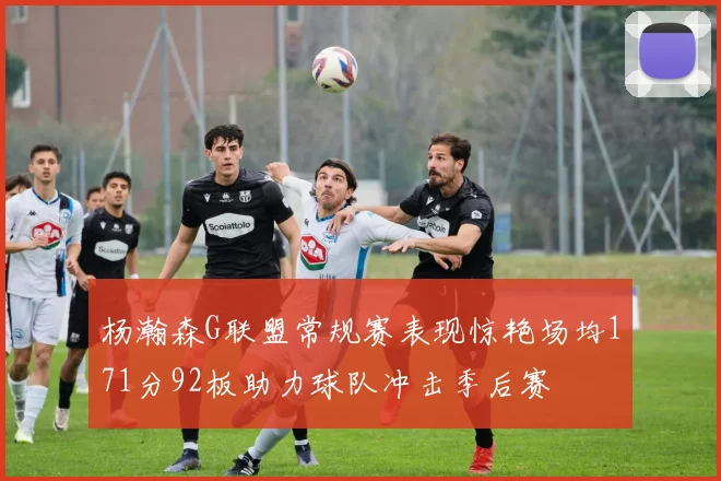 杨瀚森G联盟常规赛表现惊艳场均171分92板助力球队冲击季后赛