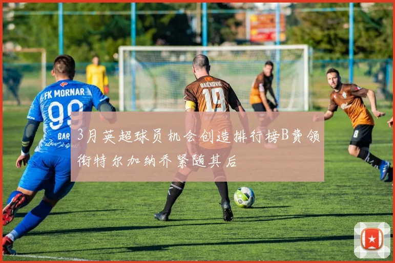 3月英超球员机会创造排行榜B费领衔特尔加纳乔紧随其后