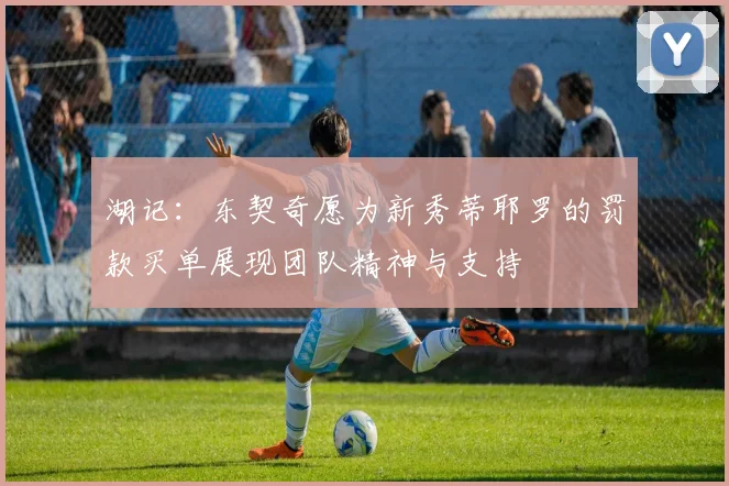 湖记：东契奇愿为新秀蒂耶罗的罚款买单展现团队精神与支持