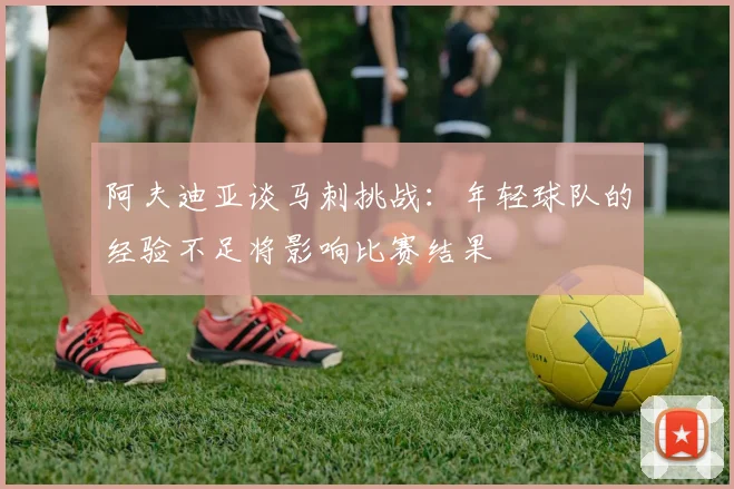 阿夫迪亚谈马刺挑战：年轻球队的经验不足将影响比赛结果