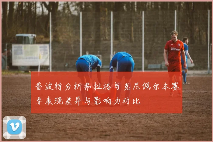 香波特分析弗拉格与克尼佩尔本赛季表现差异与影响力对比