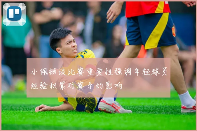 小佩顿谈比赛重要性强调年轻球员经验积累对赛季的影响