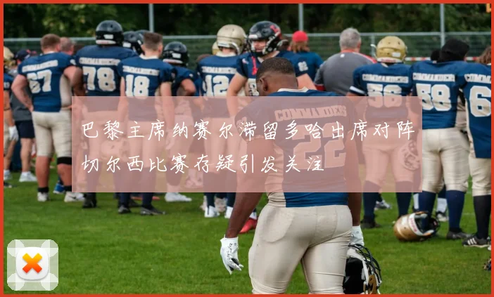 巴黎主席纳赛尔滞留多哈出席对阵切尔西比赛存疑引发关注