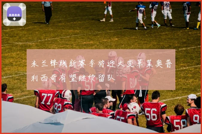 米兰锋线新赛季将迎大变革莱奥普利西奇有望继续留队