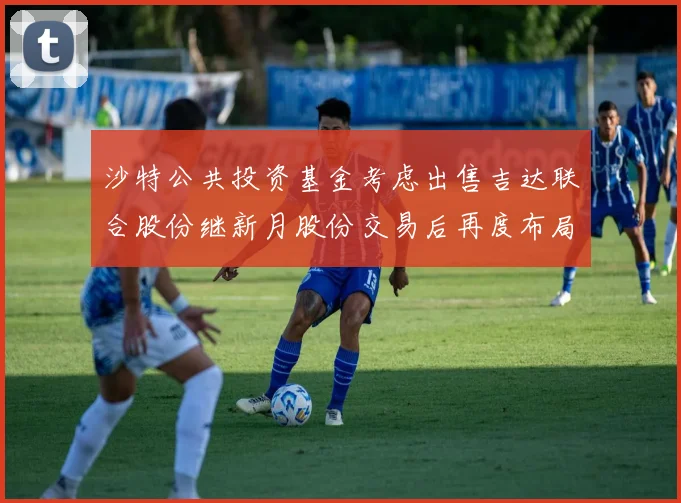 沙特公共投资基金考虑出售吉达联合股份继新月股份交易后再度布局调整
