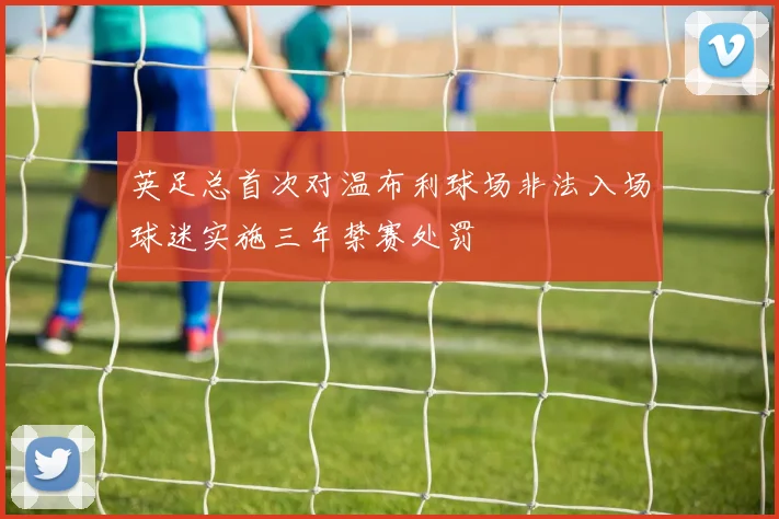 英足总首次对温布利球场非法入场球迷实施三年禁赛处罚