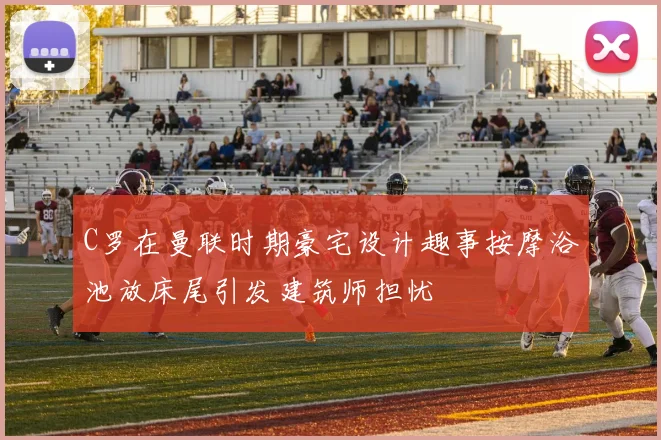 C罗在曼联时期豪宅设计趣事按摩浴池放床尾引发建筑师担忧