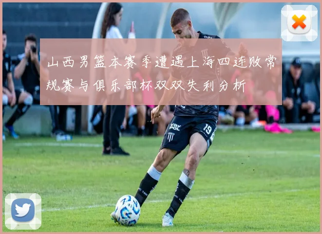 山西男篮本赛季遭遇上海四连败常规赛与俱乐部杯双双失利分析
