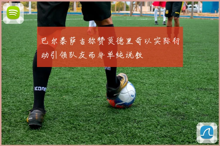 巴尔泰萨吉称赞莫德里奇以实际行动引领队友而非单纯说教