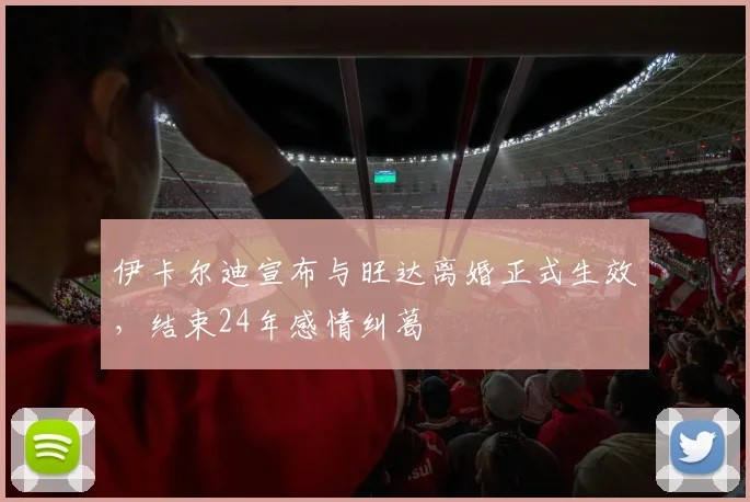 伊卡尔迪宣布与旺达离婚正式生效，结束24年感情纠葛