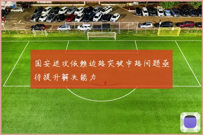 国安进攻依赖边路突破中路问题亟待提升解决能力