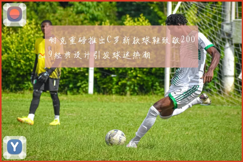 耐克重磅推出C罗新款球鞋致敬2009经典设计引发球迷热潮