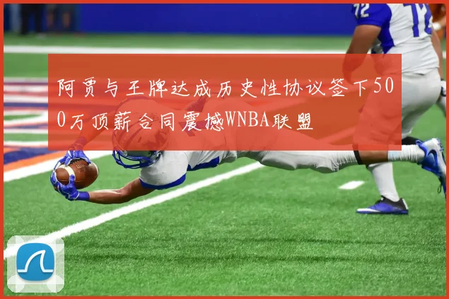阿贾与王牌达成历史性协议签下500万顶薪合同震撼WNBA联盟