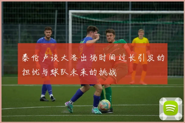 泰伦卢谈大洛出场时间过长引发的担忧与球队未来的挑战